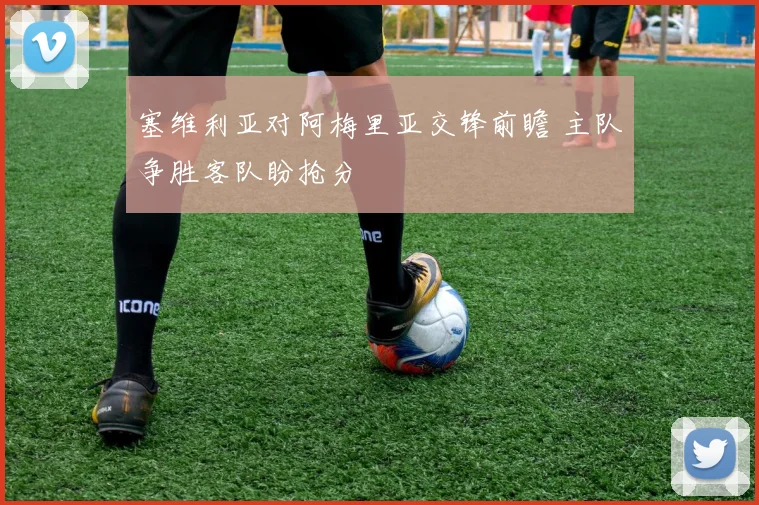 塞维利亚对阿梅里亚交锋前瞻 主队争胜客队盼抢分