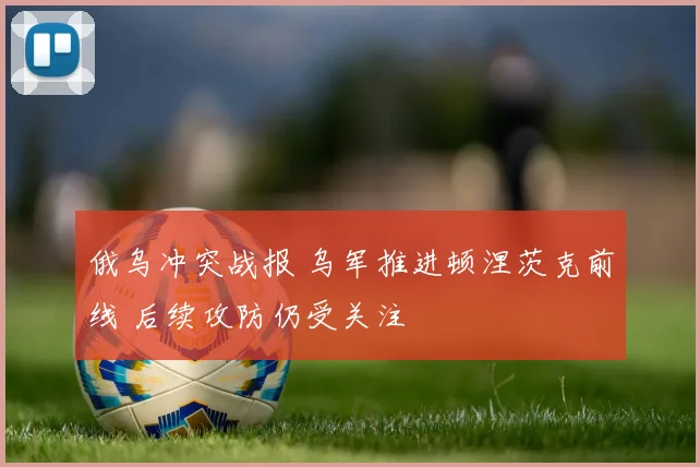俄乌冲突战报 乌军推进顿涅茨克前线 后续攻防仍受关注