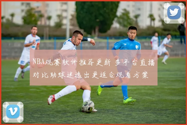 NBA观赛软件推荐更新 多平台直播对比助球迷选出更适合观看方案