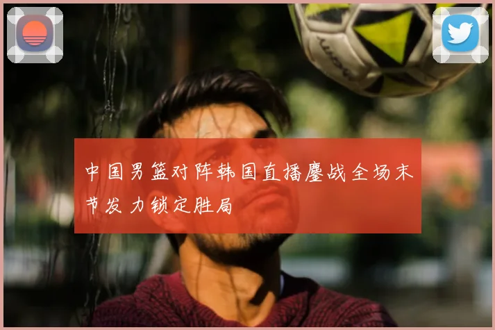 中国男篮对阵韩国直播鏖战全场末节发力锁定胜局