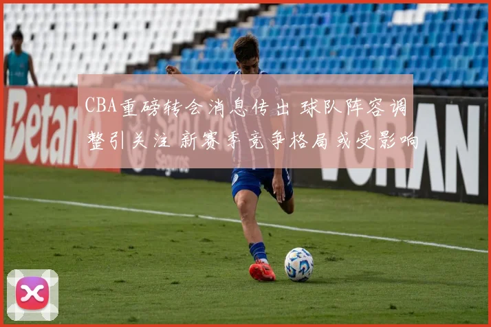 CBA重磅转会消息传出 球队阵容调整引关注 新赛季竞争格局或受影响