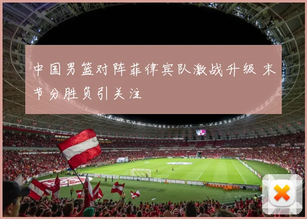 中国男篮对阵菲律宾队激战升级 末节分胜负引关注