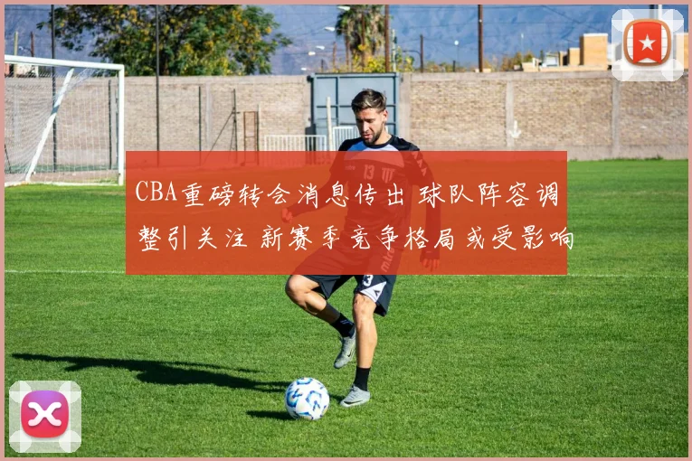 CBA重磅转会消息传出 球队阵容调整引关注 新赛季竞争格局或受影响