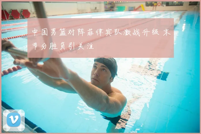 中国男篮对阵菲律宾队激战升级 末节分胜负引关注