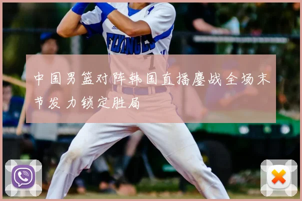 中国男篮对阵韩国直播鏖战全场末节发力锁定胜局