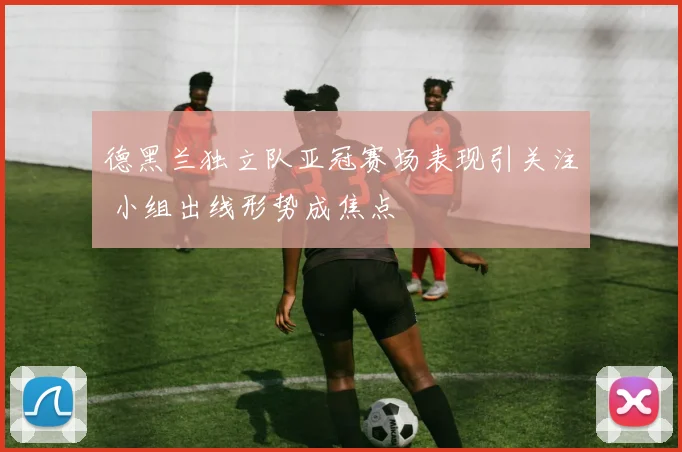 德黑兰独立队亚冠赛场表现引关注 小组出线形势成焦点