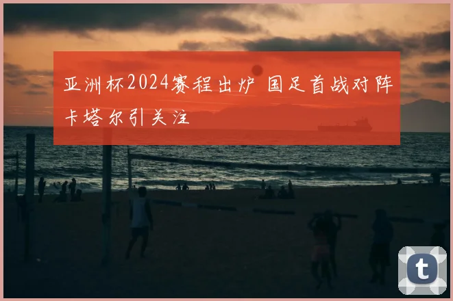 亚洲杯2024赛程出炉 国足首战对阵卡塔尔引关注