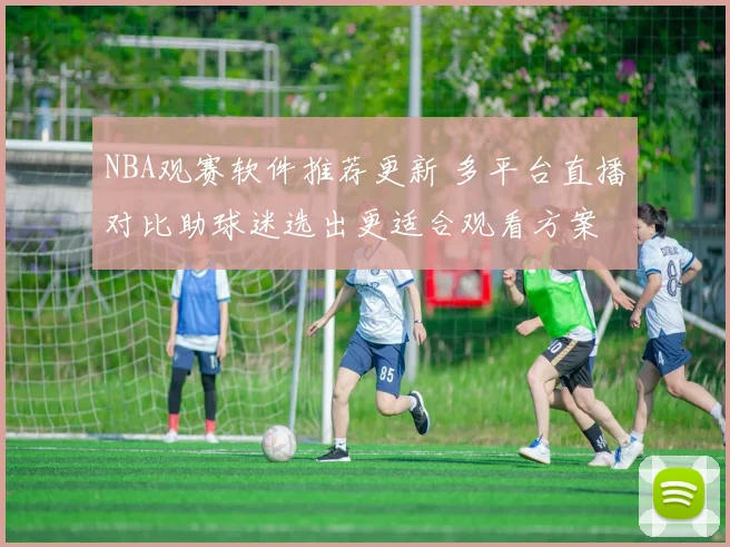 NBA观赛软件推荐更新 多平台直播对比助球迷选出更适合观看方案