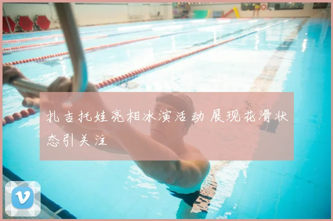 扎吉托娃亮相冰演活动 展现花滑状态引关注