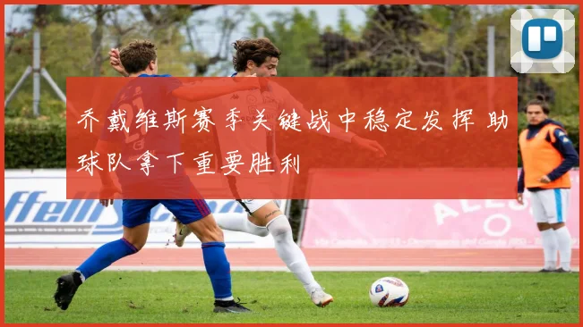 乔戴维斯赛季关键战中稳定发挥 助球队拿下重要胜利