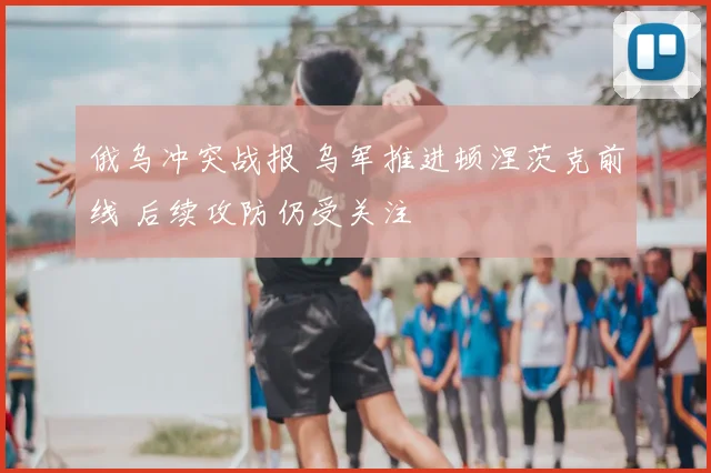 俄乌冲突战报 乌军推进顿涅茨克前线 后续攻防仍受关注